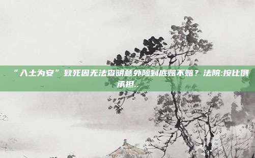 “入土為安”致死因無(wú)法查明意外險(xiǎn)到底賠不賠?法院:按比例承擔(dān)..